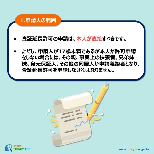 1.申請人の範囲 査証延長許可の申請は、本人が直接すべきです。  ただし、申請人が17歳未満であるが本人が許可申請をしない場合には、その親、事実上の扶養者、兄弟姉妹、身元保証人、その他の同居人が申請義務者となり、査証延長許可を申請しなければなりません。